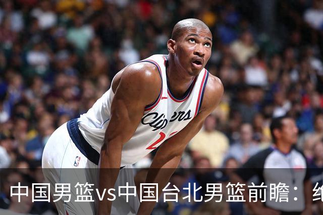 中国男篮vs中国台北男篮前瞻：绝境一战已无退路 杨瀚森率队全力争胜