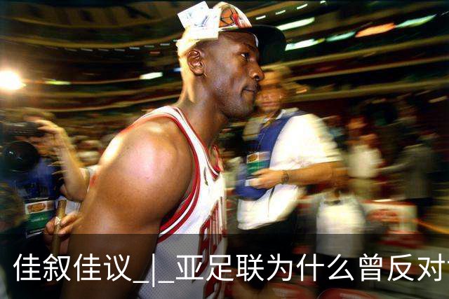 佳叙佳议 | 亚足联为什么曾反对世界杯继续扩军？
