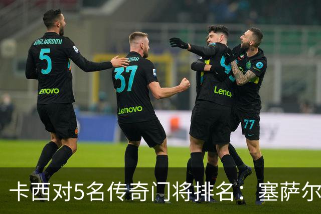 卡西对5名传奇门将排名：塞萨尔、范德萨、切赫、诺伊尔、布冯