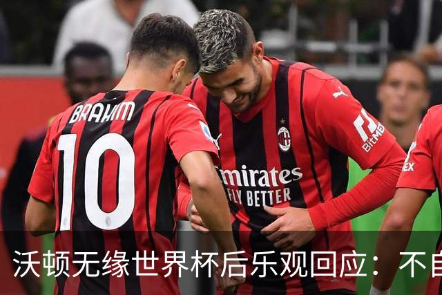 沃顿无缘世界杯后乐观回应：不自怨自艾，专注当下与未来