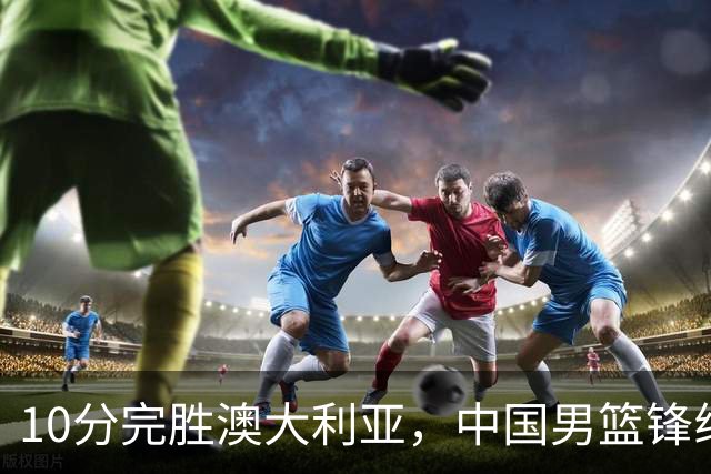 10分完胜澳大利亚，中国男篮锋线爆发，王俊杰23+6 赵继伟盘活全队